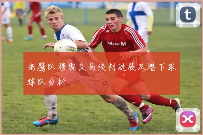 老鹰队穆雷交易谈判进展及潜下家球队分析