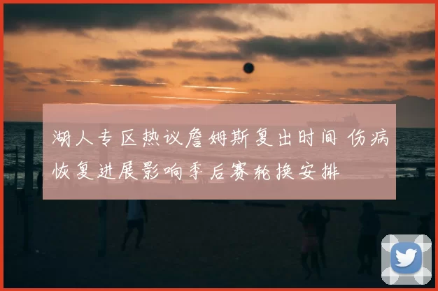 湖人专区热议詹姆斯复出时间 伤病恢复进展影响季后赛轮换安排