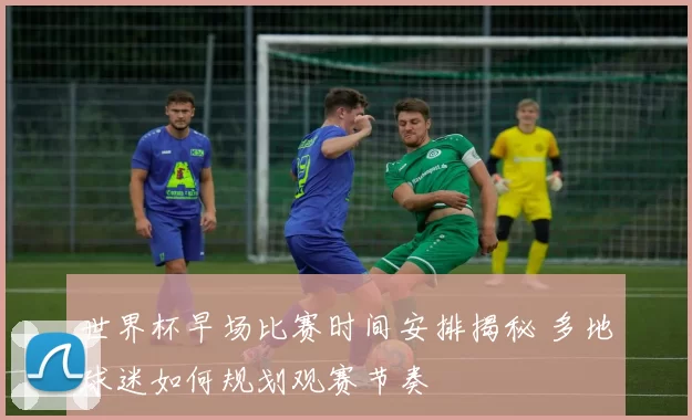 世界杯早场比赛时间安排揭秘 多地球迷如何规划观赛节奏