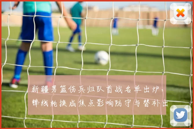 新疆男篮伤兵归队首战名单出炉，锋线轮换成焦点影响防守与替补出场