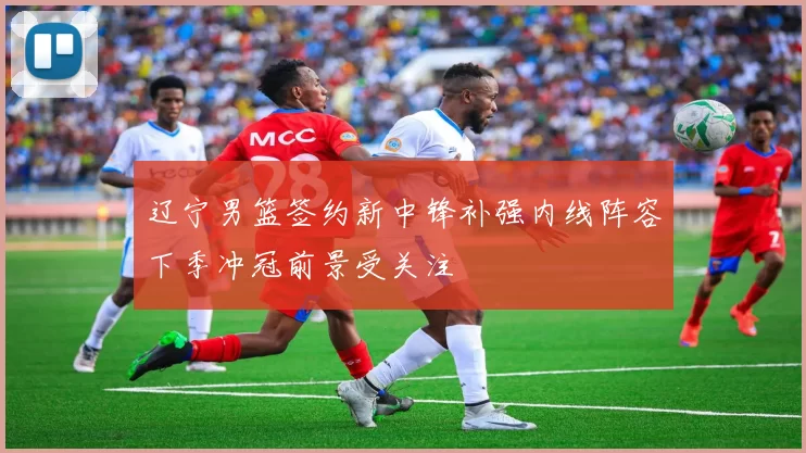 辽宁男篮签约新中锋补强内线阵容下季冲冠前景受关注