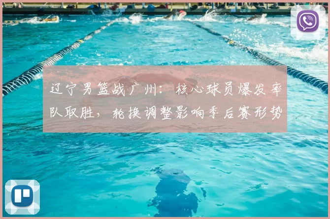 辽宁男篮战广州：核心球员爆发率队取胜，轮换调整影响季后赛形势