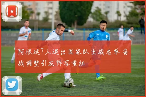 阿根廷7人退出国家队出战名单 备战调整引发阵容重组