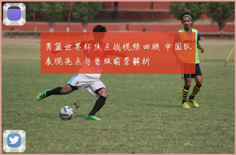 男篮世界杯焦点战视频回顾 中国队表现亮点与晋级前景解析