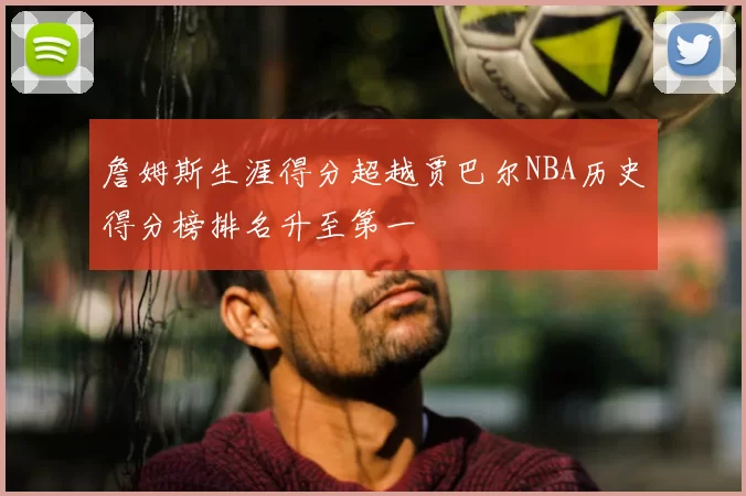 詹姆斯生涯得分超越贾巴尔NBA历史得分榜排名升至第一