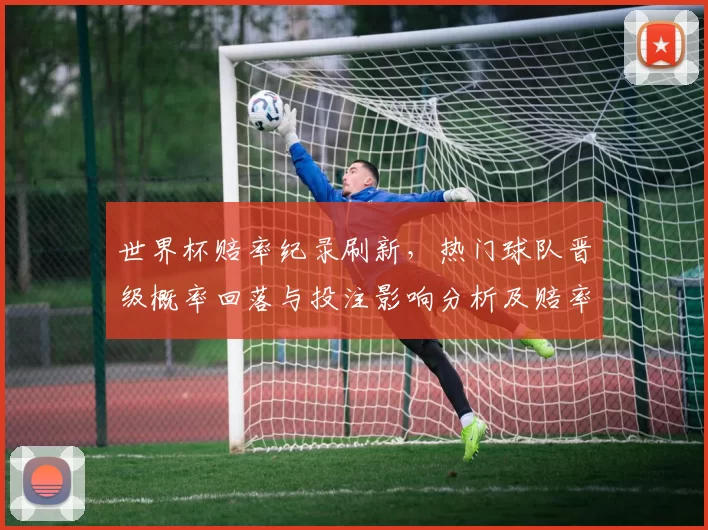 世界杯赔率纪录刷新,热门球队晋级概率回落与投注影响分析及赔率走势研判