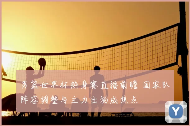 男篮世界杯热身赛直播前瞻 国家队阵容调整与主力出场成焦点