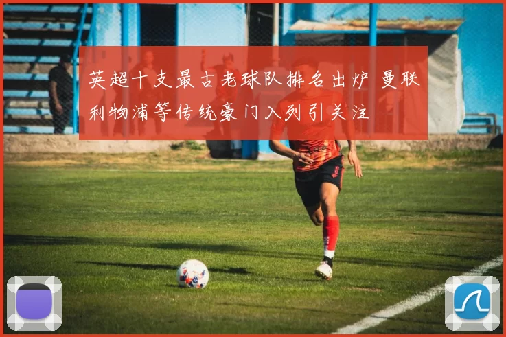 英超十支最古老球队排名出炉 曼联利物浦等传统豪门入列引关注