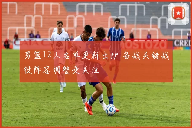 男篮12人名单更新出炉 备战关键战役阵容调整受关注