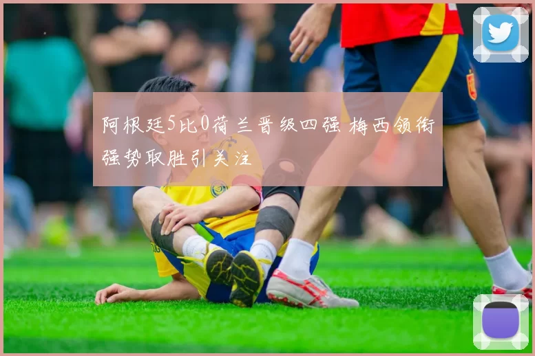 阿根廷5比0荷兰晋级四强 梅西领衔强势取胜引关注