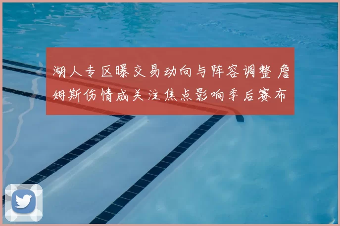 湖人专区曝交易动向与阵容调整 詹姆斯伤情成关注焦点影响季后赛布局