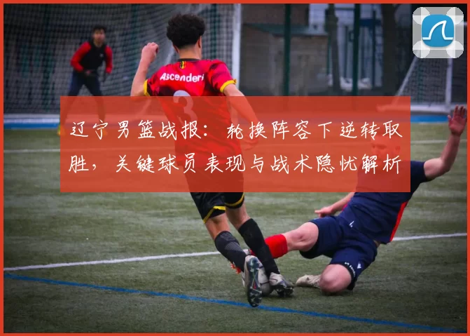 辽宁男篮战报:轮换阵容下逆转取胜,关键球员表现与战术隐忧解析