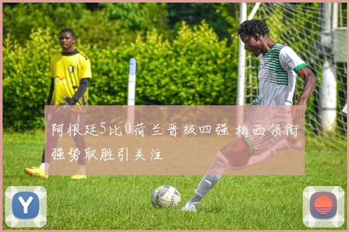 阿根廷5比0荷兰晋级四强 梅西领衔强势取胜引关注