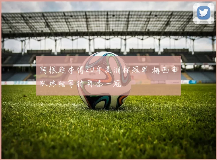 阿根廷夺得20年美洲杯冠军 梅西率队终结等待再添一冠