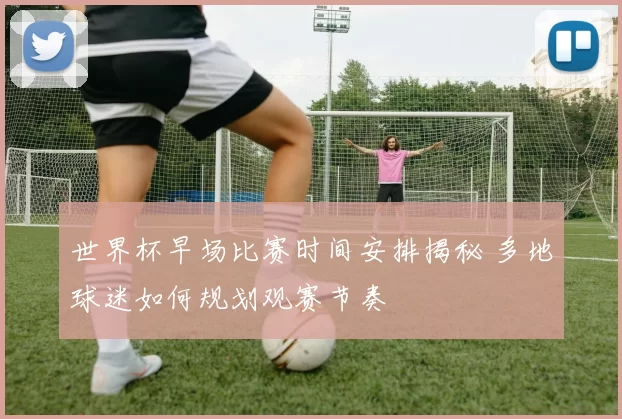 世界杯早场比赛时间安排揭秘 多地球迷如何规划观赛节奏