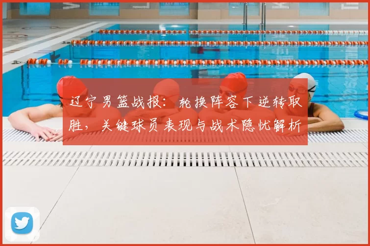 辽宁男篮战报:轮换阵容下逆转取胜,关键球员表现与战术隐忧解析