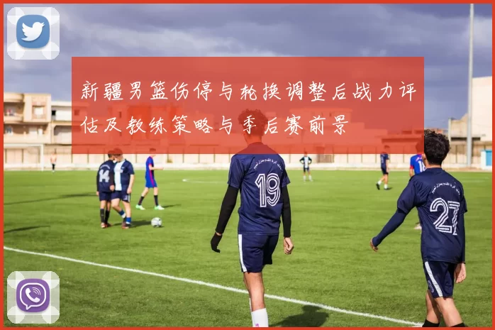 新疆男篮伤停与轮换调整后战力评估及教练策略与季后赛前景