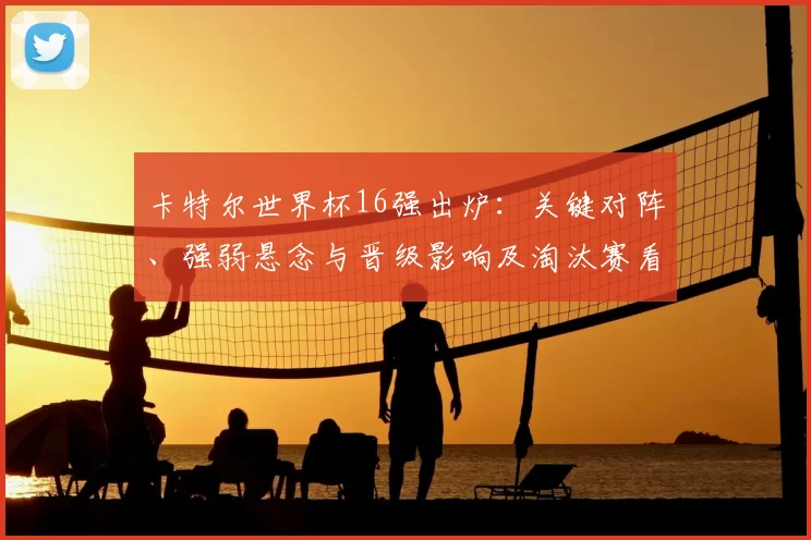 卡特尔世界杯16强出炉：关键对阵、强弱悬念与晋级影响及淘汰赛看点解读