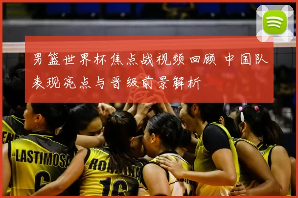 男篮世界杯焦点战视频回顾 中国队表现亮点与晋级前景解析