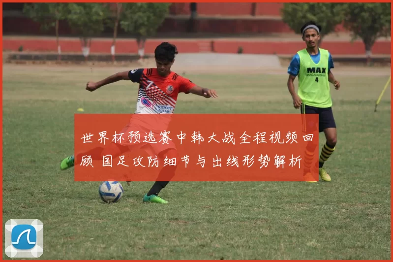 世界杯预选赛中韩大战全程视频回顾 国足攻防细节与出线形势解析