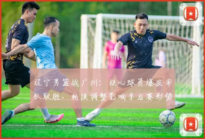 辽宁男篮战广州：核心球员爆发率队取胜，轮换调整影响季后赛形势