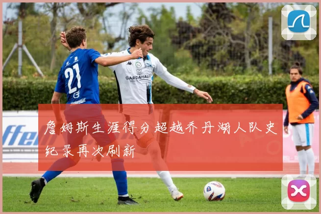 詹姆斯生涯得分超越乔丹湖人队史纪录再次刷新