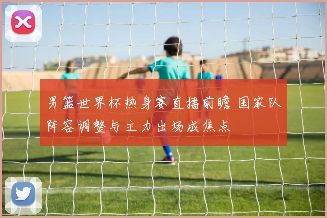 男篮世界杯热身赛直播前瞻 国家队阵容调整与主力出场成焦点