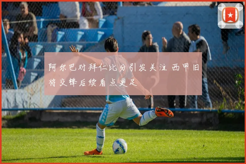 阿尔巴对拜仁比分引发关注 西甲旧将交锋后续看点更足