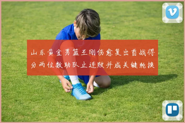 山东黄金男篮王刚伤愈复出首战得分两位数助队止连败并成关键轮换