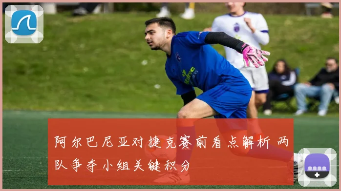 阿尔巴尼亚对捷克赛前看点解析 两队争夺小组关键积分