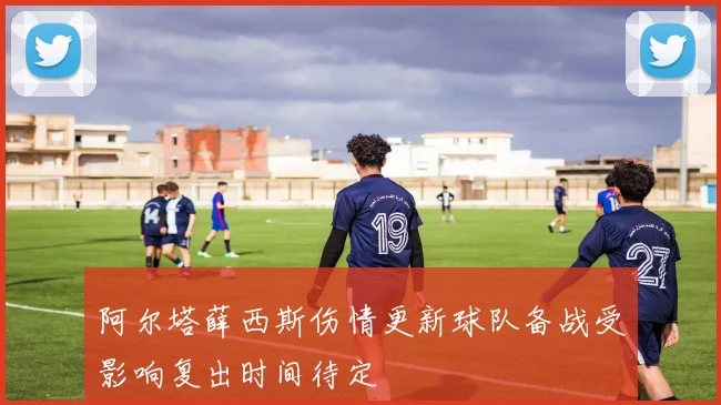 阿尔塔薛西斯伤情更新球队备战受影响复出时间待定
