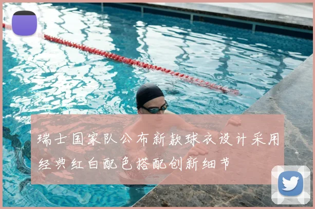 瑞士国家队公布新款球衣设计采用经典红白配色搭配创新细节