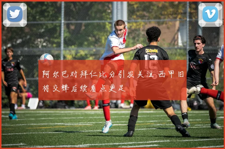 阿尔巴对拜仁比分引发关注 西甲旧将交锋后续看点更足