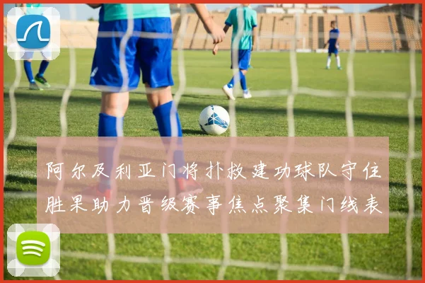 阿尔及利亚门将扑救建功球队守住胜果助力晋级赛事焦点聚集门线表现