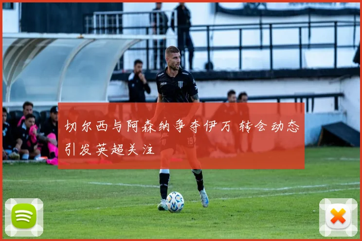 切尔西与阿森纳争夺伊万 转会动态引发英超关注