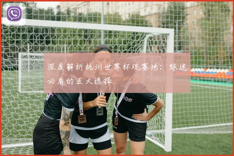 深度解析杭州世界杯观赛地：球迷必看的五大选择