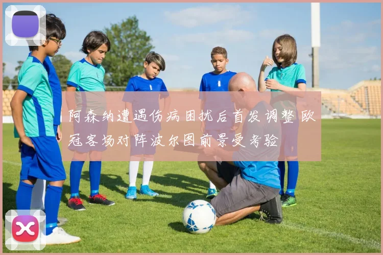 阿森纳遭遇伤病困扰后首发调整 欧冠客场对阵波尔图前景受考验